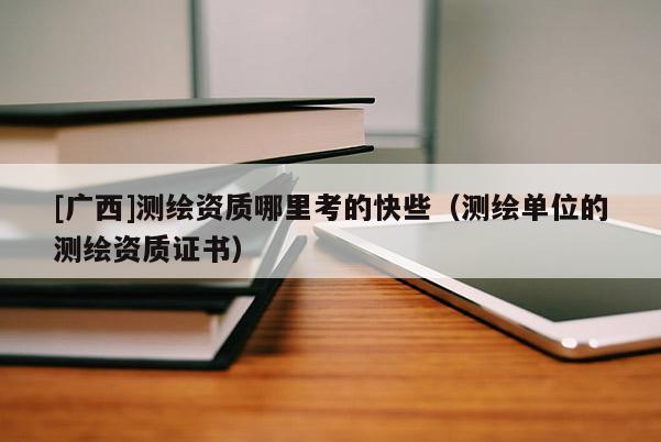[廣西]測繪資質哪里考的快些（測繪單位的測繪資質證書）