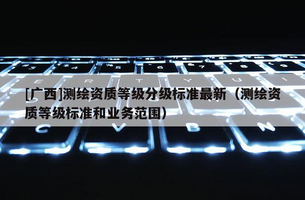 [廣西]測繪資質等級分級標準最新（測繪資質等級標準和業務范圍）