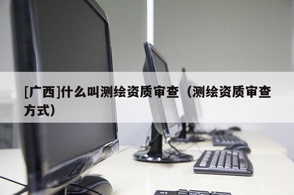 [廣西]什么叫測(cè)繪資質(zhì)審查（測(cè)繪資質(zhì)審查方式）