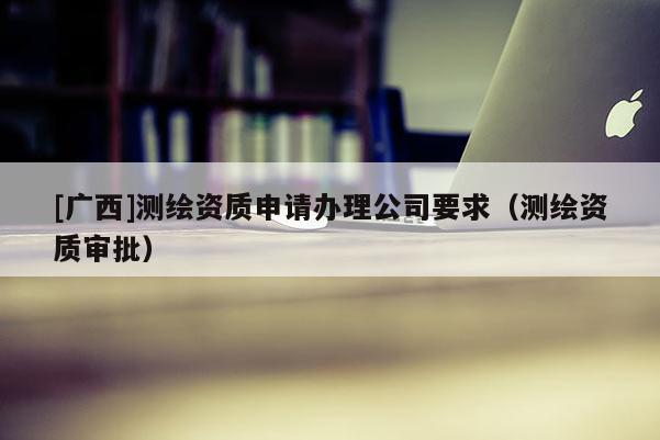 [廣西]測繪資質申請辦理公司要求（測繪資質審批）