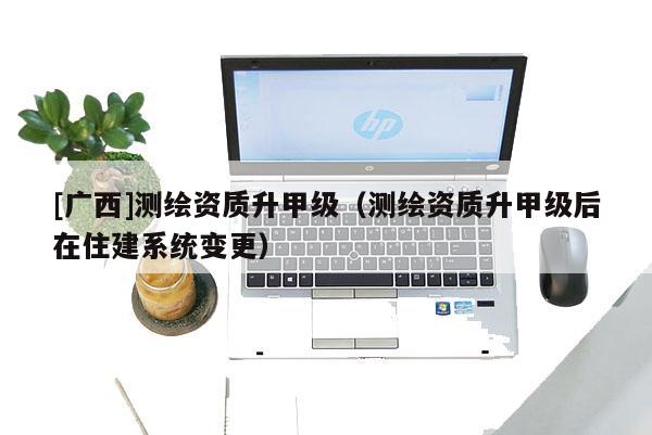 [廣西]測(cè)繪資質(zhì)升甲級(jí)（測(cè)繪資質(zhì)升甲級(jí)后在住建系統(tǒng)變更）