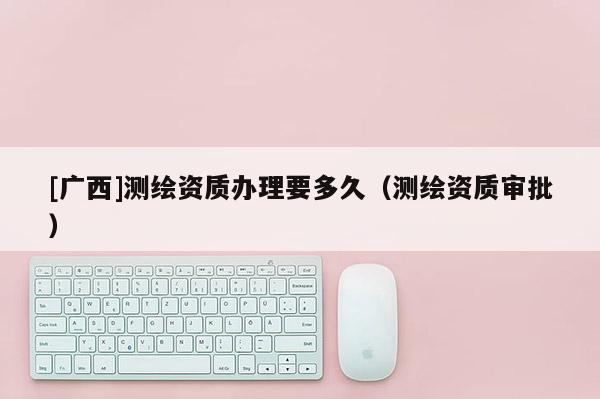 [廣西]測繪資質辦理要多久（測繪資質審批）