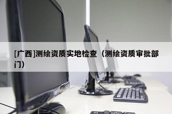 [廣西]測繪資質實地檢查（測繪資質審批部門）