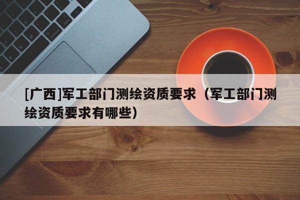 [廣西]軍工部門測繪資質(zhì)要求（軍工部門測繪資質(zhì)要求有哪些）