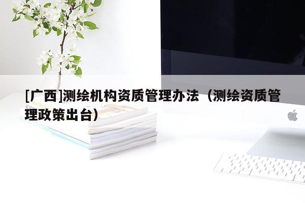 [廣西]測繪機(jī)構(gòu)資質(zhì)管理辦法（測繪資質(zhì)管理政策出臺(tái)）