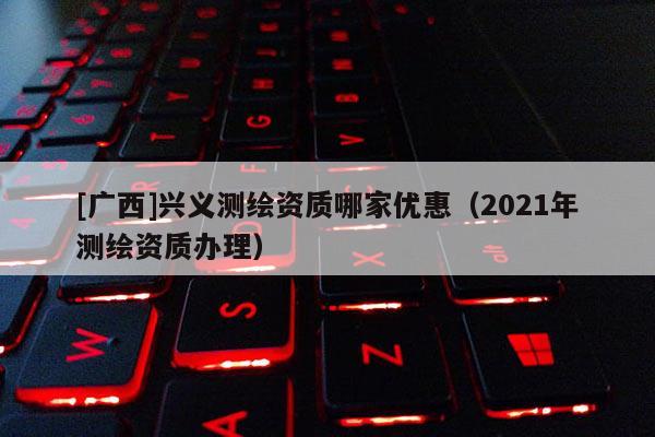 [廣西]興義測繪資質哪家優惠（2021年測繪資質辦理）