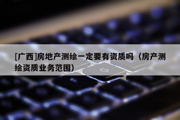 [廣西]房地產(chǎn)測繪一定要有資質(zhì)嗎（房產(chǎn)測繪資質(zhì)業(yè)務范圍）