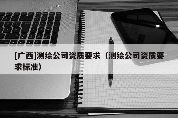 [廣西]測繪公司資質(zhì)要求（測繪公司資質(zhì)要求標準）