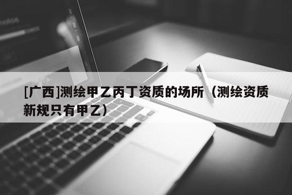 [廣西]測繪甲乙丙丁資質的場所（測繪資質新規只有甲乙）