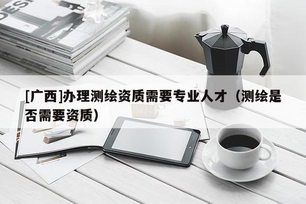 [廣西]辦理測繪資質需要專業人才（測繪是否需要資質）