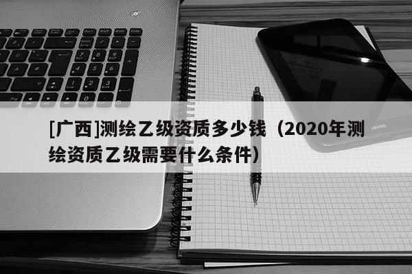 [廣西]測繪乙級資質多少錢（2020年測繪資質乙級需要什么條件）