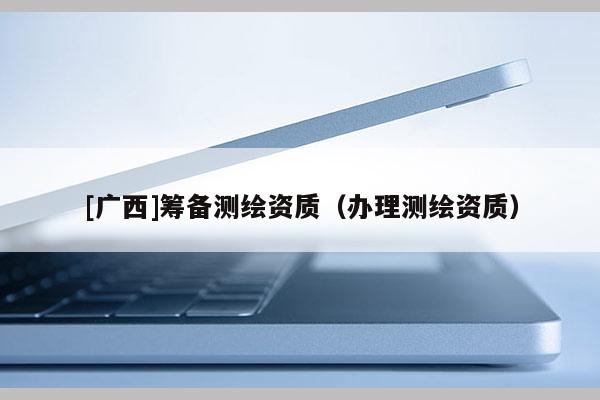 [廣西]籌備測繪資質(zhì)（辦理測繪資質(zhì)）