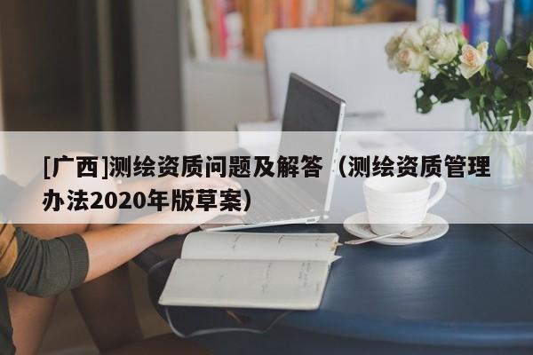 [廣西]測(cè)繪資質(zhì)問題及解答（測(cè)繪資質(zhì)管理辦法2020年版草案）