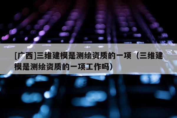 [廣西]三維建模是測繪資質的一項（三維建模是測繪資質的一項工作嗎）