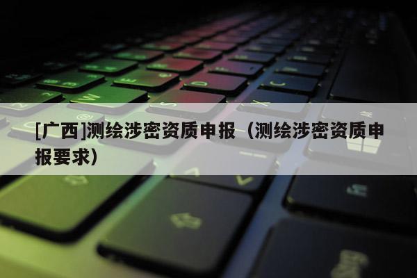 [廣西]測繪涉密資質申報（測繪涉密資質申報要求）