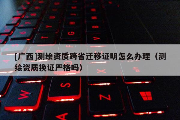 [廣西]測繪資質(zhì)跨省遷移證明怎么辦理（測繪資質(zhì)換證嚴(yán)格嗎）