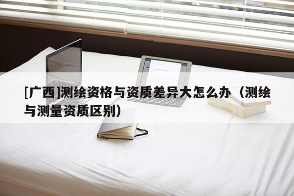 [廣西]測繪資格與資質差異大怎么辦（測繪與測量資質區別）