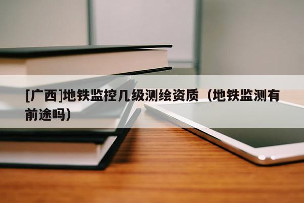 [廣西]地鐵監控幾級測繪資質（地鐵監測有前途嗎）