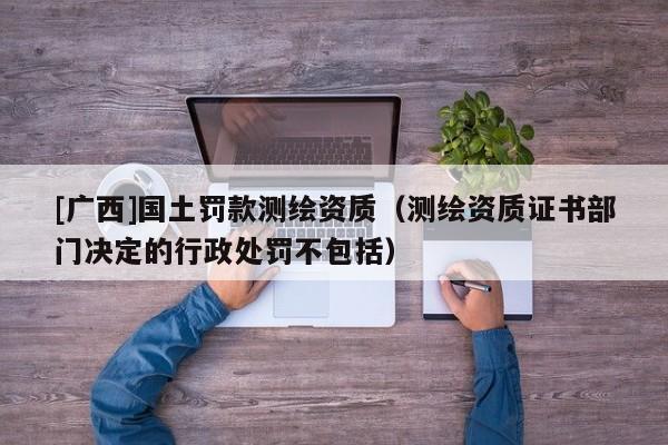 [廣西]國土罰款測繪資質（測繪資質證書部門決定的行政處罰不包括）