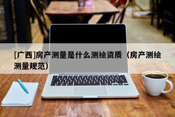 [廣西]房產測量是什么測繪資質（房產測繪測量規范）