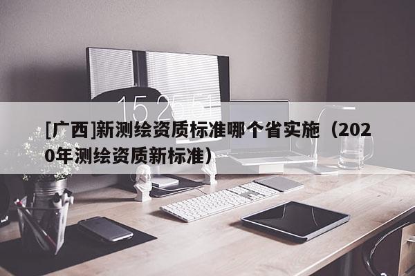[廣西]新測(cè)繪資質(zhì)標(biāo)準(zhǔn)哪個(gè)省實(shí)施（2020年測(cè)繪資質(zhì)新標(biāo)準(zhǔn)）