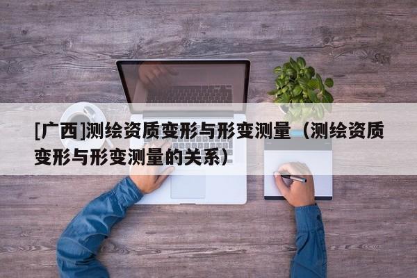 [廣西]測繪資質變形與形變測量（測繪資質變形與形變測量的關系）