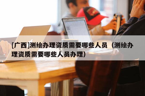 [廣西]測繪辦理資質需要哪些人員（測繪辦理資質需要哪些人員辦理）