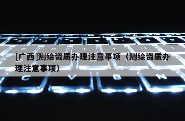 [廣西]測繪資質辦理注意事項（測繪資質辦理注意事項）