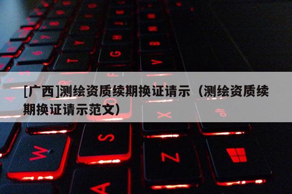 [廣西]測繪資質續期換證請示（測繪資質續期換證請示范文）