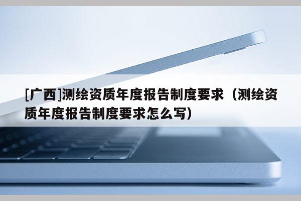 [廣西]測繪資質年度報告制度要求（測繪資質年度報告制度要求怎么寫）