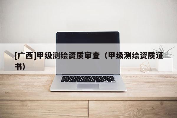 [廣西]甲級測繪資質審查（甲級測繪資質證書）