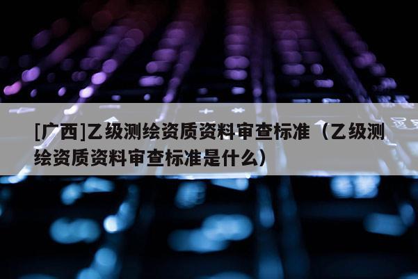 [廣西]乙級測繪資質資料審查標準（乙級測繪資質資料審查標準是什么）