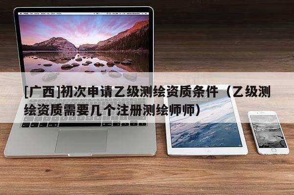 [廣西]初次申請乙級測繪資質(zhì)條件（乙級測繪資質(zhì)需要幾個(gè)注冊測繪師師）