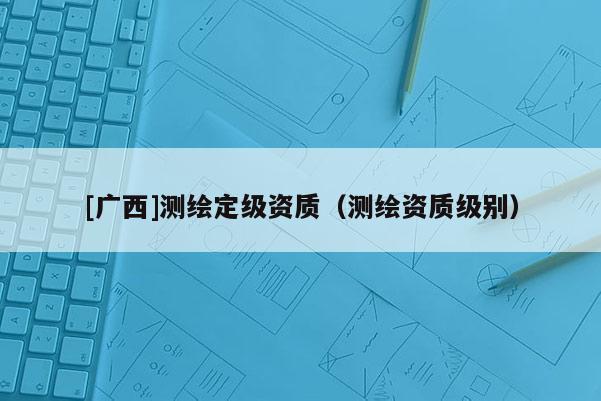[廣西]測繪定級資質(zhì)（測繪資質(zhì)級別）