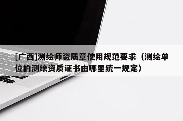 [廣西]測繪師資質章使用規范要求（測繪單位的測繪資質證書由哪里統一規定）