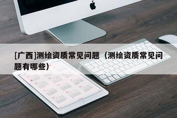 [廣西]測繪資質常見問題（測繪資質常見問題有哪些）