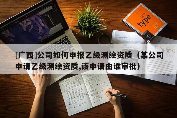 [廣西]公司如何申報乙級測繪資質（某公司申請乙級測繪資質,該申請由誰審批）