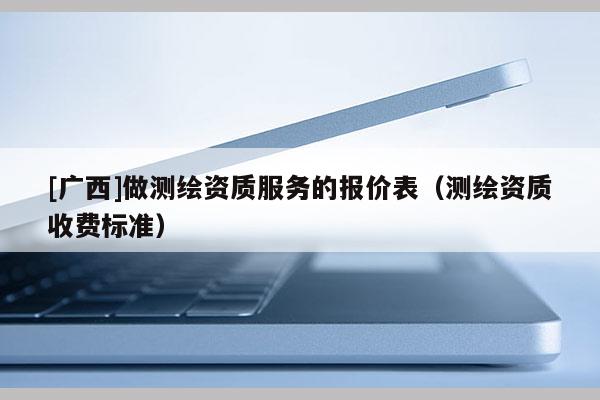 [廣西]做測繪資質服務的報價表（測繪資質收費標準）