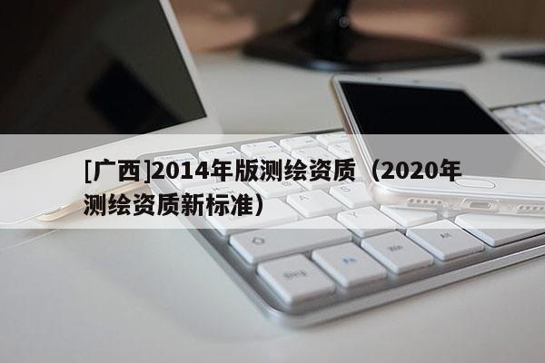 [廣西]2014年版測繪資質(zhì)（2020年測繪資質(zhì)新標(biāo)準(zhǔn)）