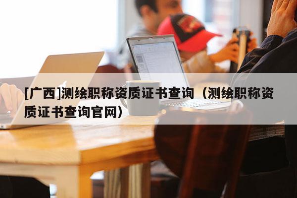[廣西]測繪職稱資質證書查詢（測繪職稱資質證書查詢官網(wǎng)）