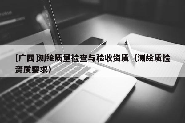 [廣西]測繪質量檢查與驗收資質（測繪質檢資質要求）
