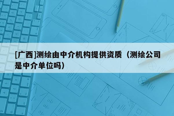 [廣西]測繪由中介機構提供資質（測繪公司是中介單位嗎）