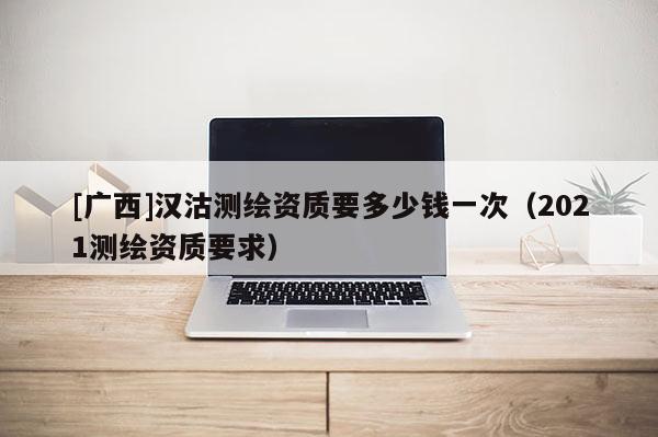 [廣西]漢沽測繪資質要多少錢一次（2021測繪資質要求）