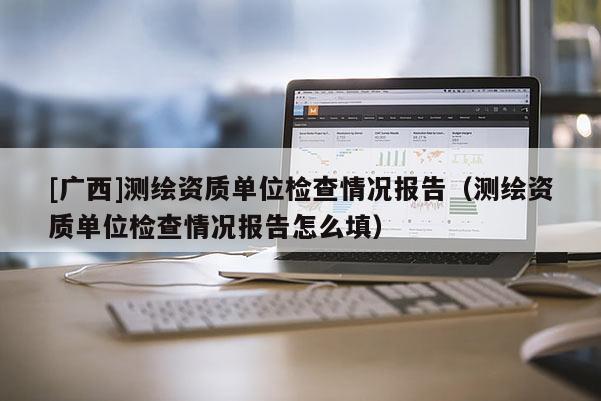 [廣西]測繪資質單位檢查情況報告（測繪資質單位檢查情況報告怎么填）
