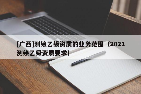 [廣西]測(cè)繪乙級(jí)資質(zhì)的業(yè)務(wù)范圍（2021測(cè)繪乙級(jí)資質(zhì)要求）