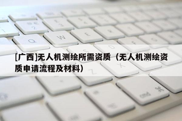 [廣西]無人機測繪所需資質（無人機測繪資質申請流程及材料）