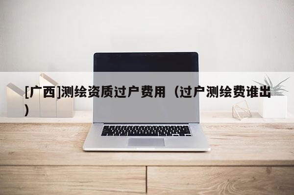 [廣西]測(cè)繪資質(zhì)過(guò)戶費(fèi)用（過(guò)戶測(cè)繪費(fèi)誰(shuí)出）