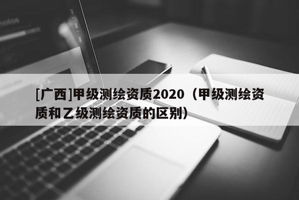 [廣西]甲級測繪資質2020（甲級測繪資質和乙級測繪資質的區(qū)別）