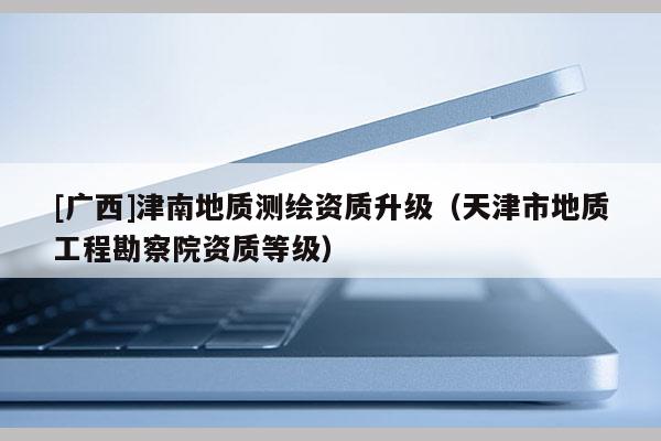 [廣西]津南地質測繪資質升級（天津市地質工程勘察院資質等級）