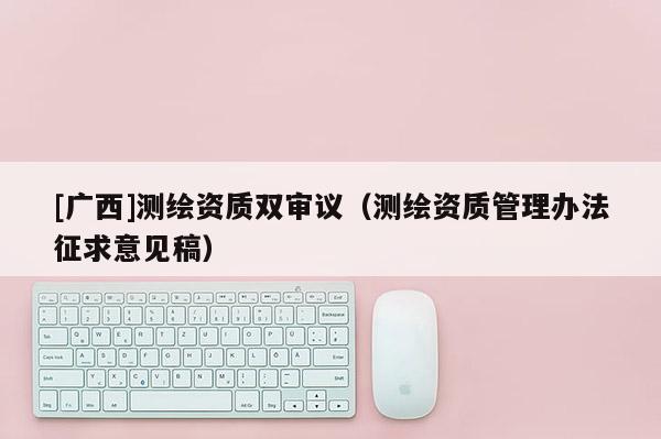 [廣西]測繪資質雙審議（測繪資質管理辦法征求意見稿）